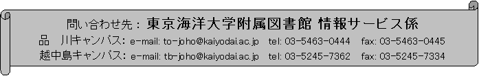 横巻き: 問い合わせ先 : 東京海洋大学附属図書館 情報サービス係
品 川キャンパス: e-mail: to-joho@kaiyodai.ac.jp tel: 03-5463-0444 fax: 03-5463-0445
越中島キャンパス: e-mail: tb-joho@kaiyodai.ac.jp tel: 03-5245-7362 fax: 03-5245-7334